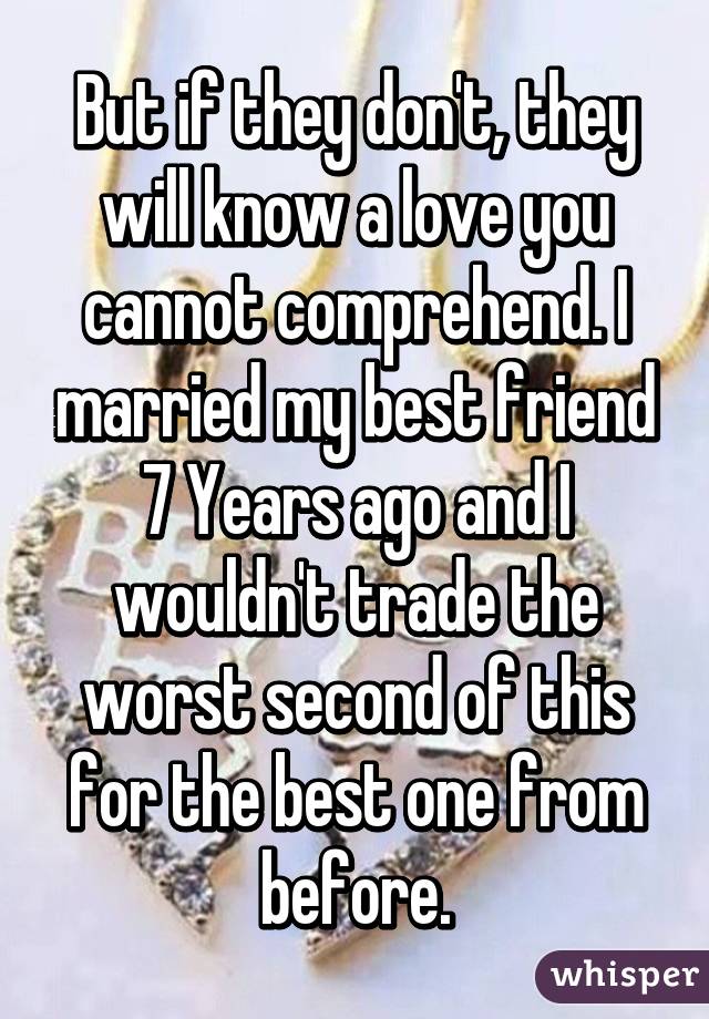 But if they don't, they will know a love you cannot comprehend. I married my best friend 7 Years ago and I wouldn't trade the worst second of this for the best one from before.