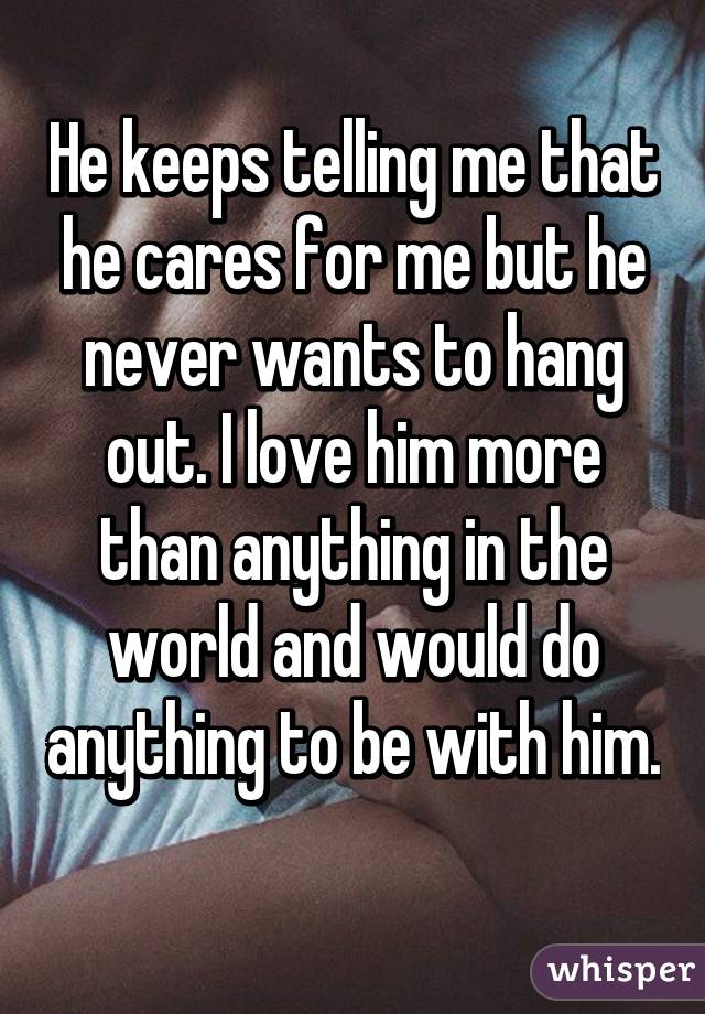 He keeps telling me that he cares for me but he never wants to hang out. I love him more than anything in the world and would do anything to be with him. 