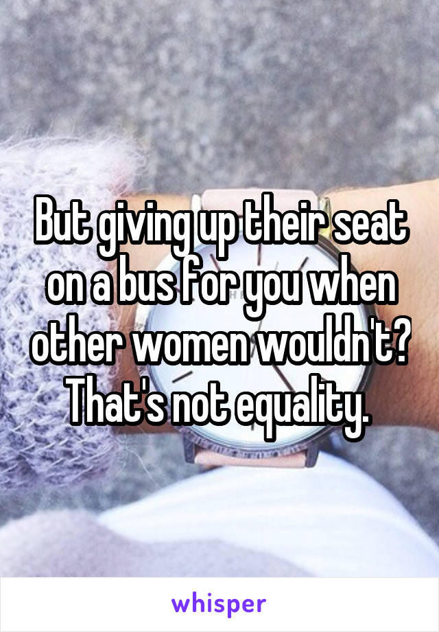 But giving up their seat on a bus for you when other women wouldn't? That's not equality. 