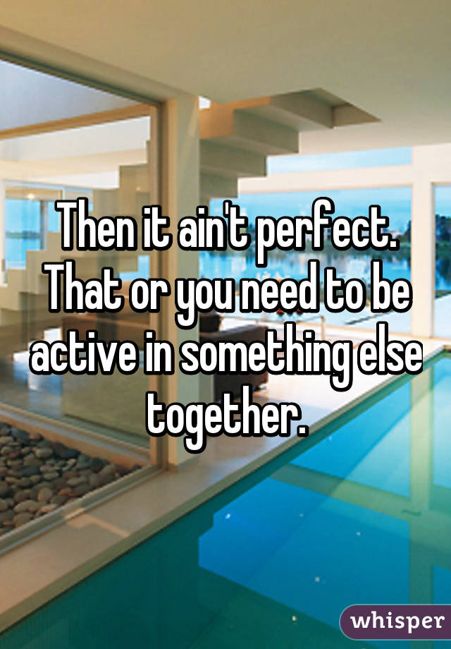 Then it ain't perfect. That or you need to be active in something else together.