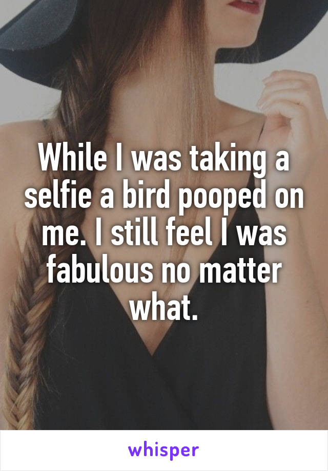 While I was taking a selfie a bird pooped on me. I still feel I was fabulous no matter what.