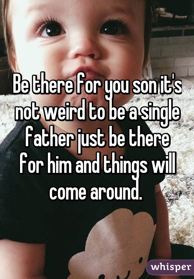Be there for you son it's not weird to be a single father just be there for him and things will come around. 