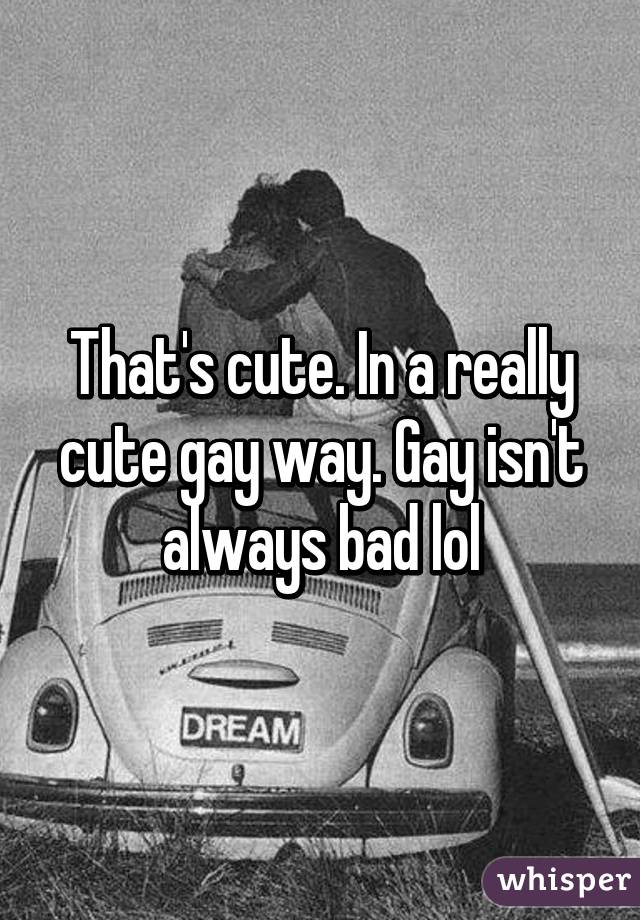 That's cute. In a really cute gay way. Gay isn't always bad lol