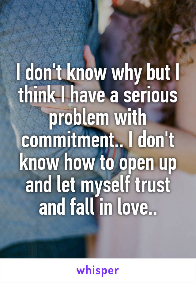 I don't know why but I think I have a serious problem with commitment.. I don't know how to open up and let myself trust and fall in love..