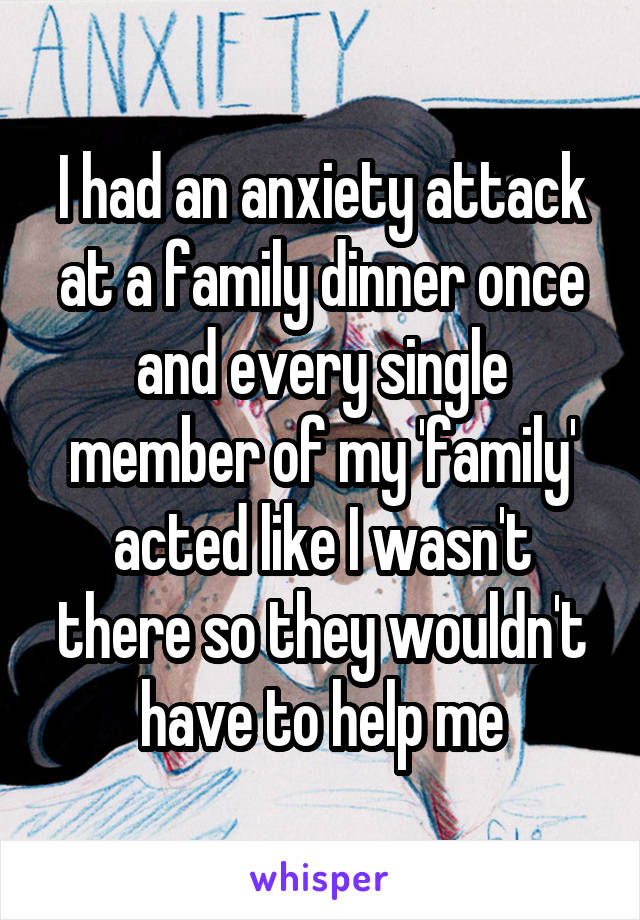 I had an anxiety attack at a family dinner once and every single member of my 'family' acted like I wasn't there so they wouldn't have to help me
