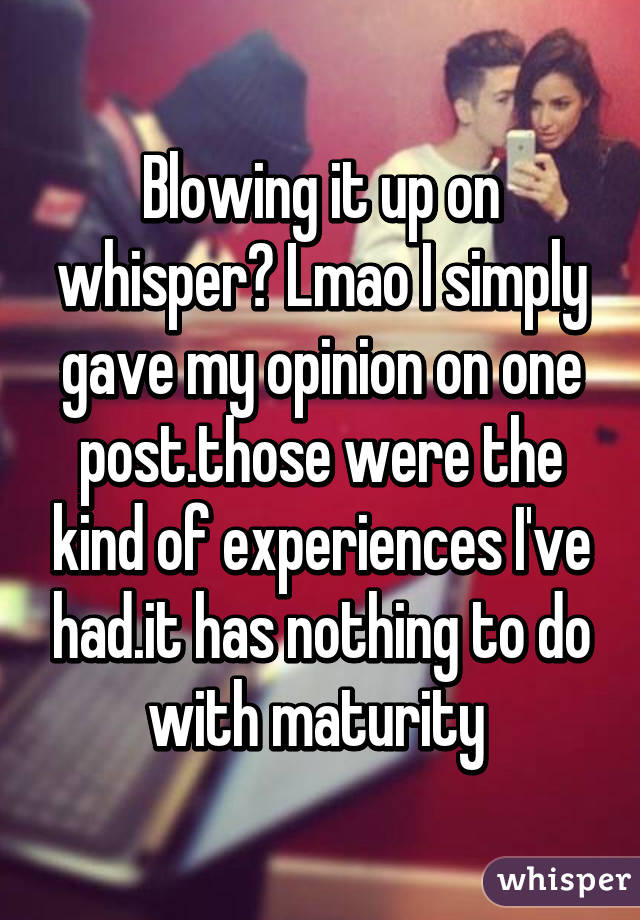 Blowing it up on whisper? Lmao I simply gave my opinion on one post.those were the kind of experiences I've had.it has nothing to do with maturity 