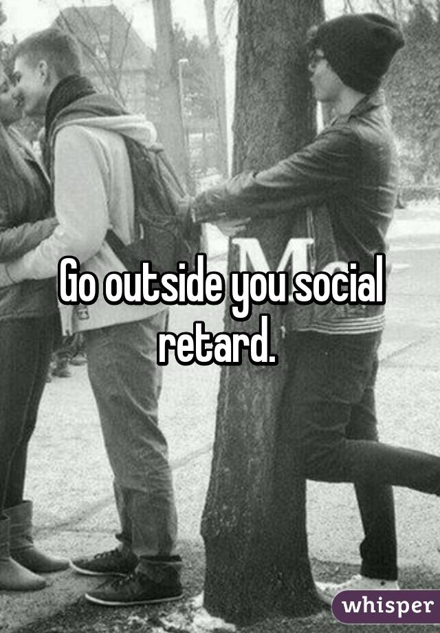 Go outside you social retard. 