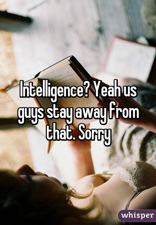 Intelligence? Yeah us guys stay away from that. Sorry
