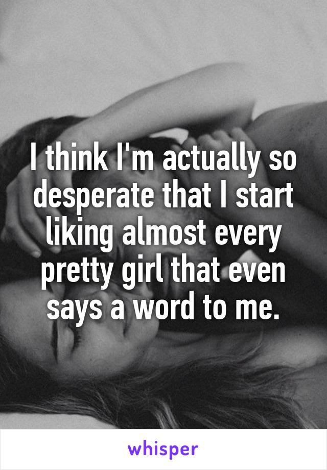 I think I'm actually so desperate that I start liking almost every pretty girl that even says a word to me.
