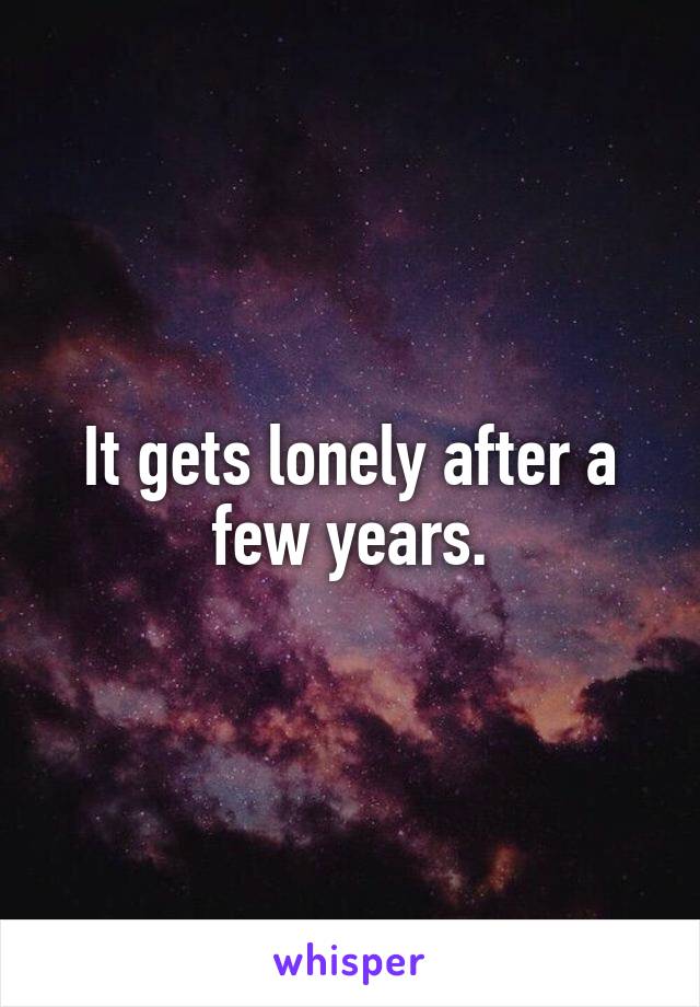It gets lonely after a few years.