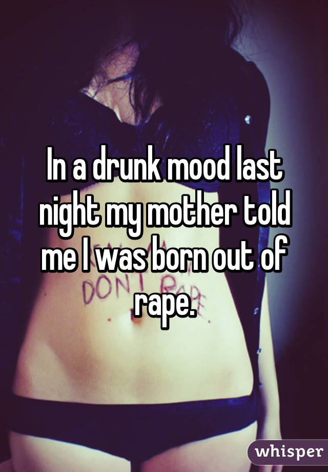 In a drunk mood last night my mother told me I was born out of rape.