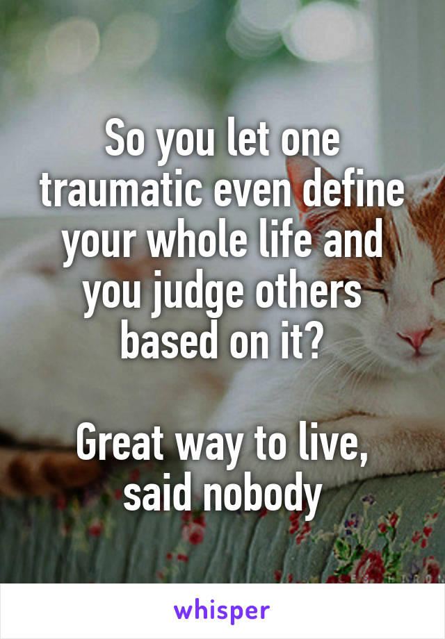 So you let one traumatic even define your whole life and you judge others based on it?

Great way to live, said nobody