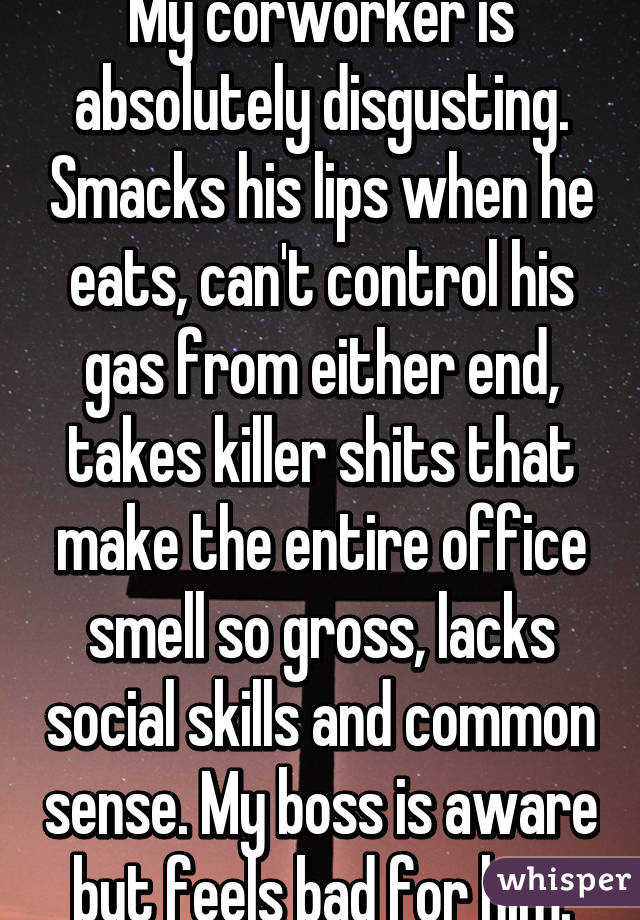 My corworker is absolutely disgusting. Smacks his lips when he eats, can't control his gas from either end, takes killer shits that make the entire office smell so gross, lacks social skills and common sense. My boss is aware but feels bad for him.
