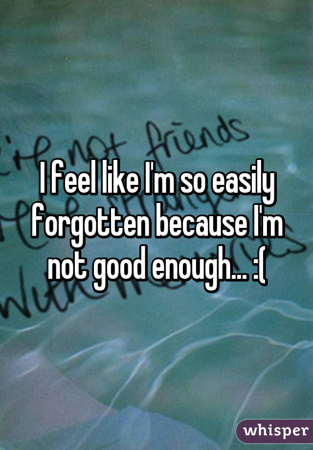 I feel like I'm so easily forgotten because I'm not good enough... :(