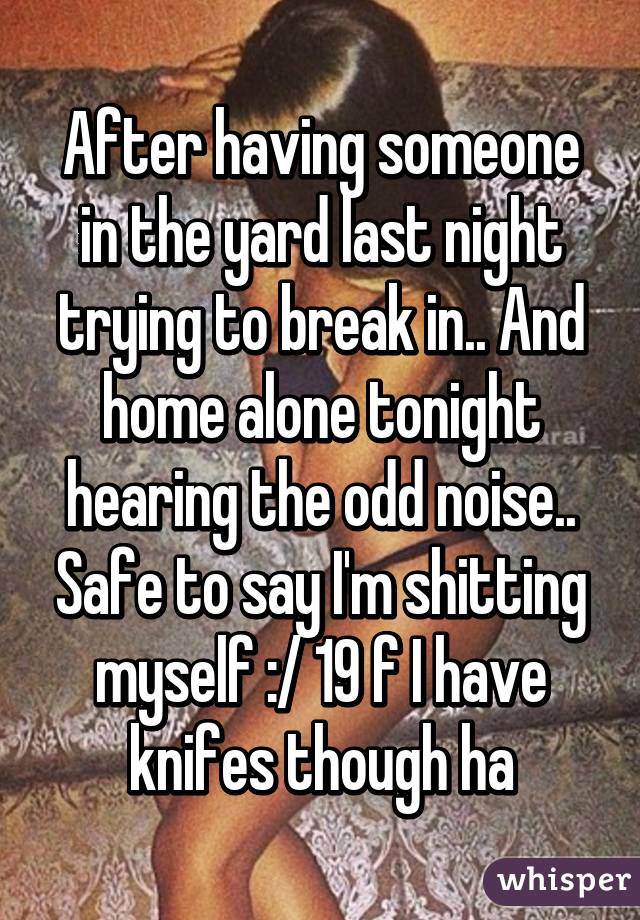 After having someone in the yard last night trying to break in.. And home alone tonight hearing the odd noise.. Safe to say I'm shitting myself :/ 19 f I have knifes though ha