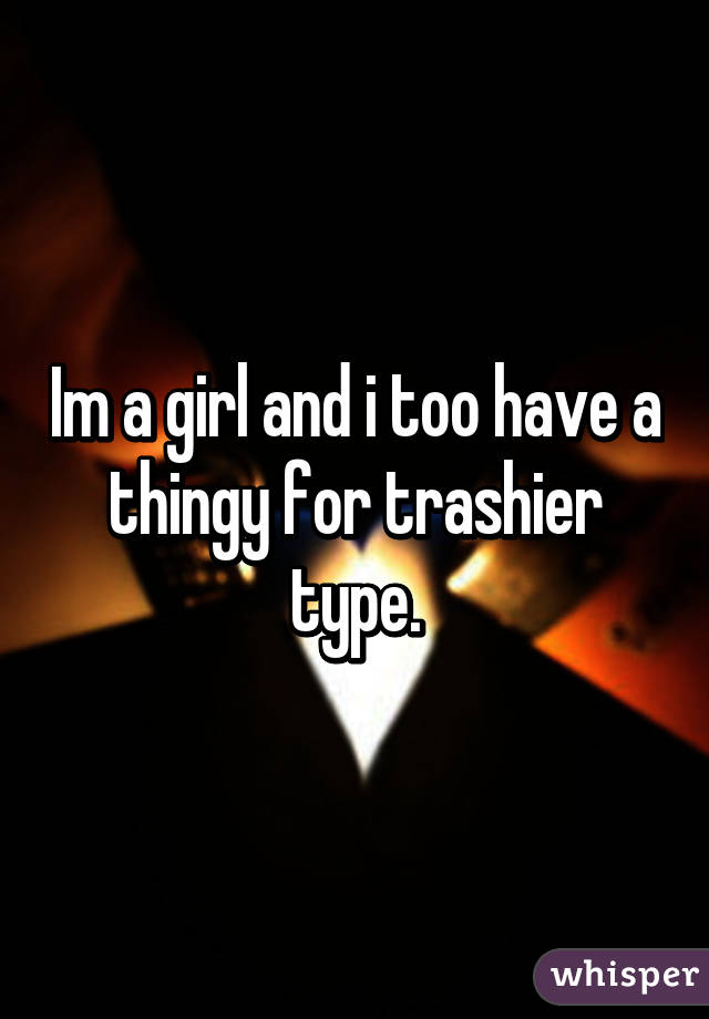 Im a girl and i too have a thingy for trashier type.