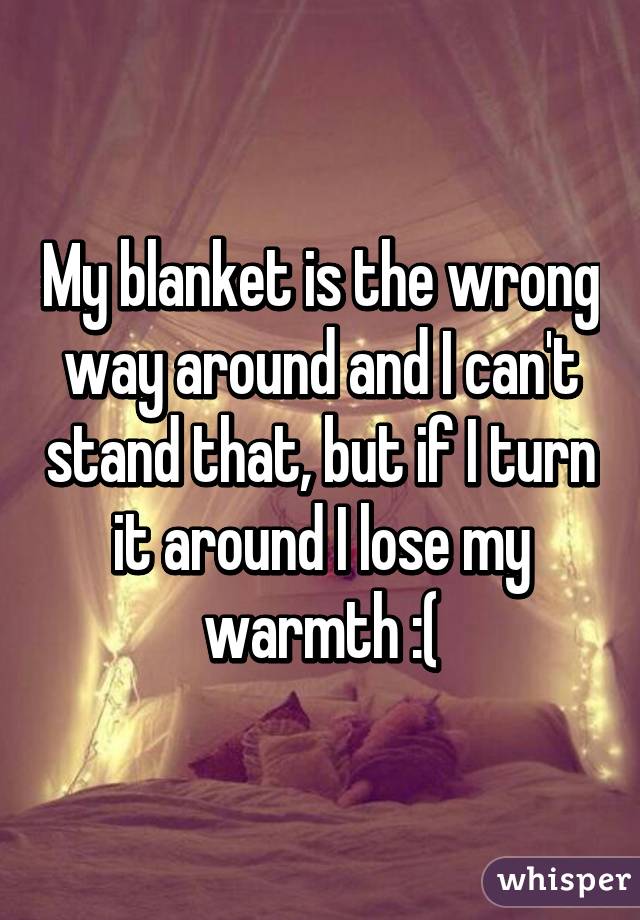 My blanket is the wrong way around and I can't stand that, but if I turn it around I lose my warmth :(