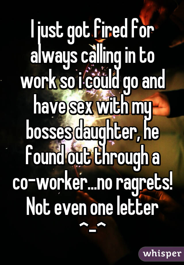 I just got fired for always calling in to work so i could go and have sex with my bosses daughter, he found out through a co-worker...no ragrets! Not even one letter ^-^