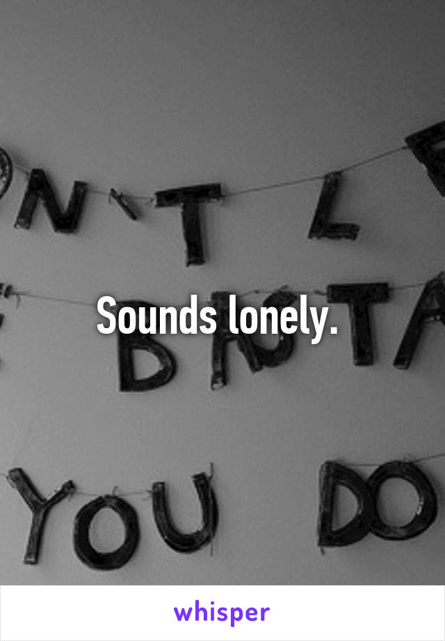 Sounds lonely. 