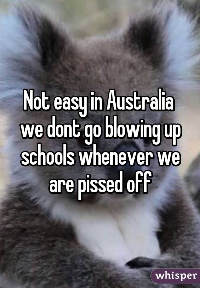 Not easy in Australia  we dont go blowing up schools whenever we are pissed off