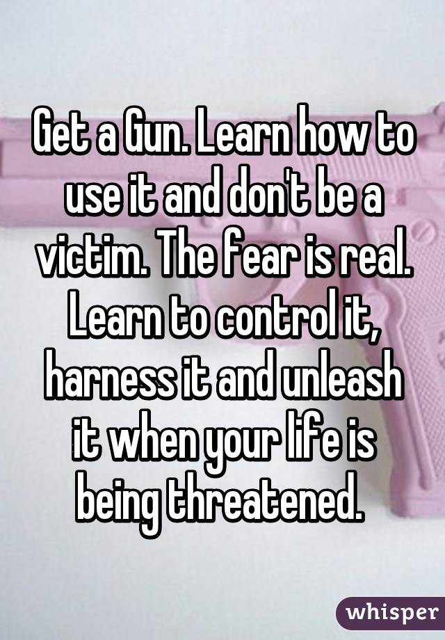 Get a Gun. Learn how to use it and don't be a victim. The fear is real. Learn to control it, harness it and unleash it when your life is being threatened. 