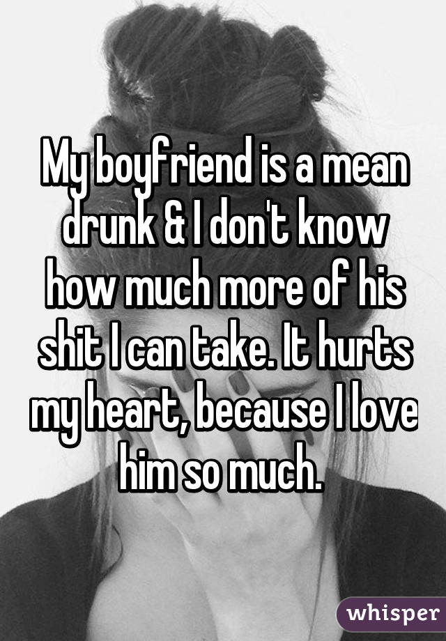 My boyfriend is a mean drunk & I don't know how much more of his shit I can take. It hurts my heart, because I love him so much. 