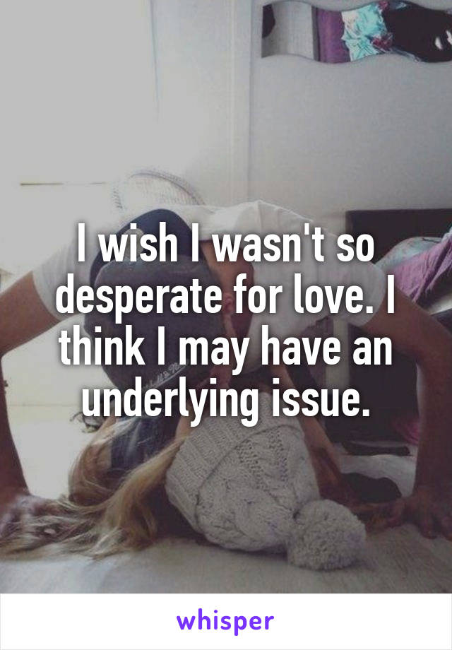 I wish I wasn't so desperate for love. I think I may have an underlying issue.