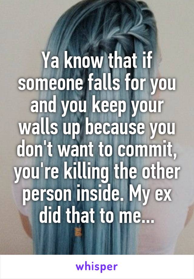 Ya know that if someone falls for you and you keep your walls up because you don't want to commit, you're killing the other person inside. My ex did that to me...