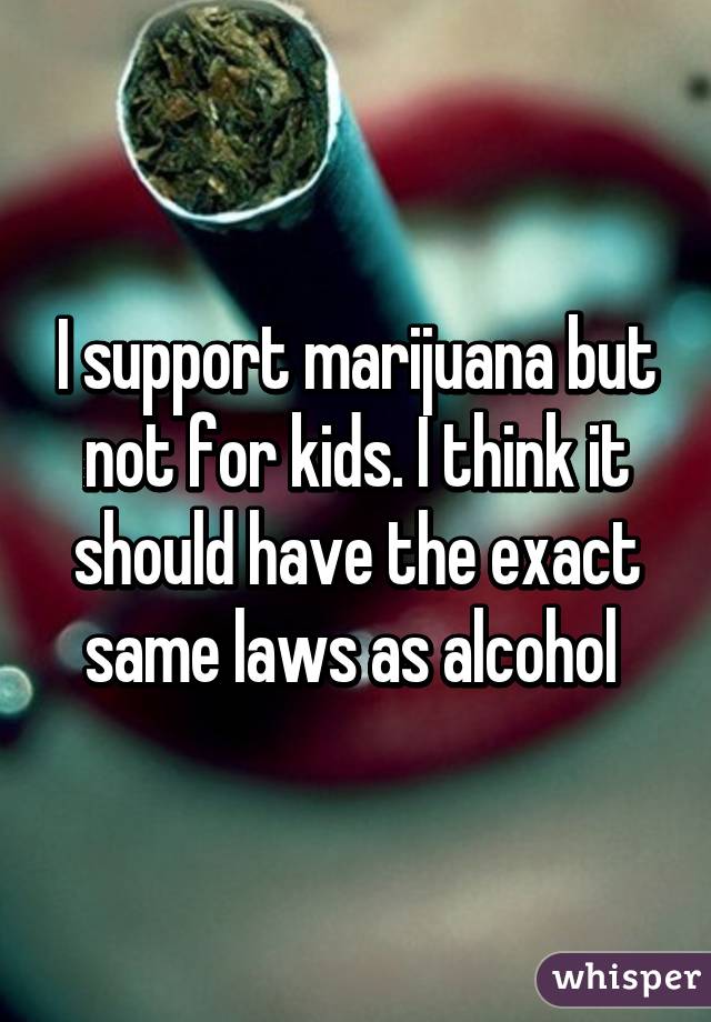 I support marijuana but not for kids. I think it should have the exact same laws as alcohol 