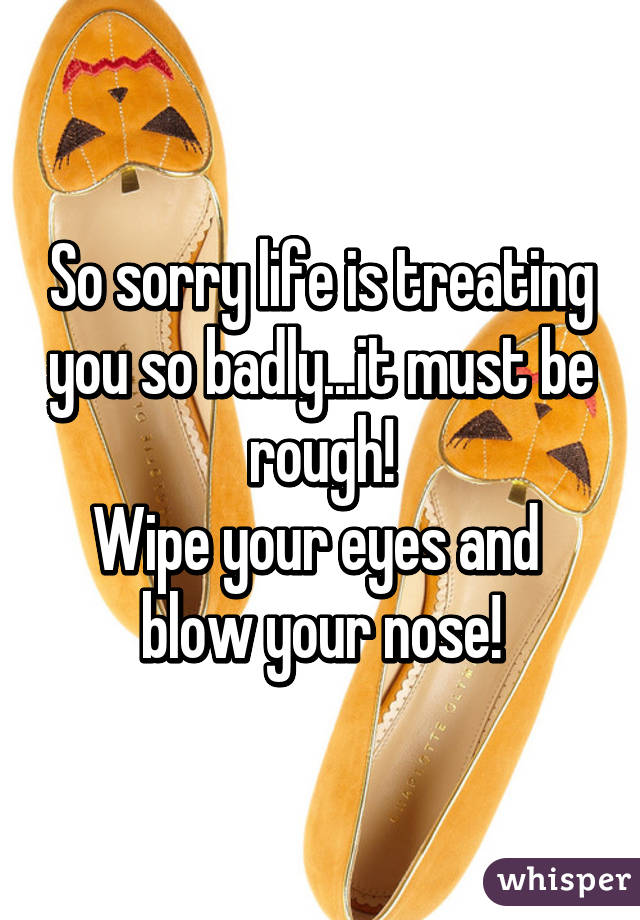 So sorry life is treating you so badly...it must be rough!
Wipe your eyes and 
blow your nose!