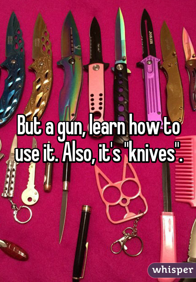 But a gun, learn how to use it. Also, it's "knives".