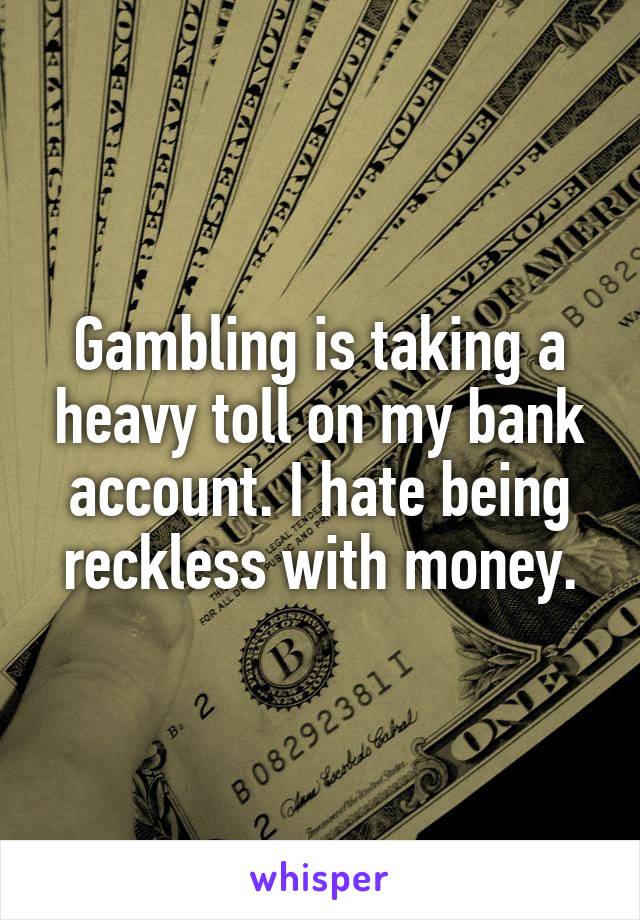Gambling is taking a heavy toll on my bank account. I hate being reckless with money.