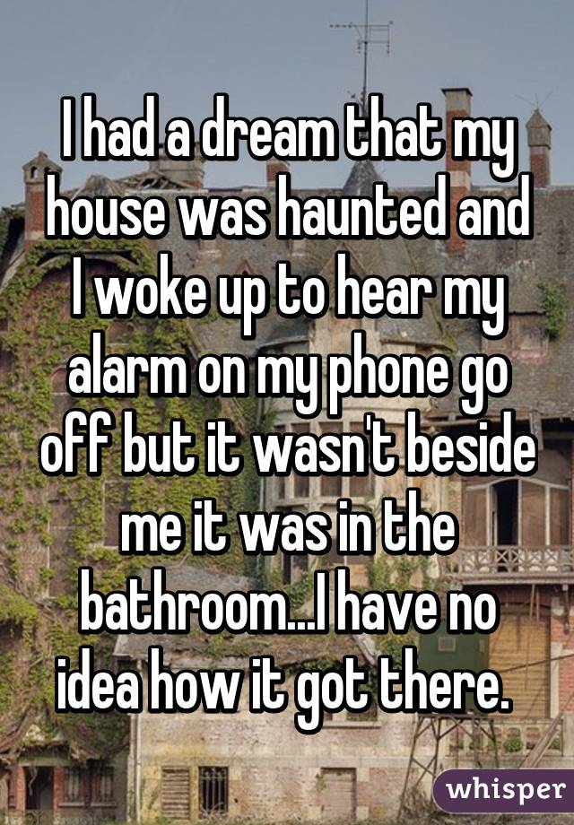I had a dream that my house was haunted and I woke up to hear my alarm on my phone go off but it wasn't beside me it was in the bathroom...I have no idea how it got there. 