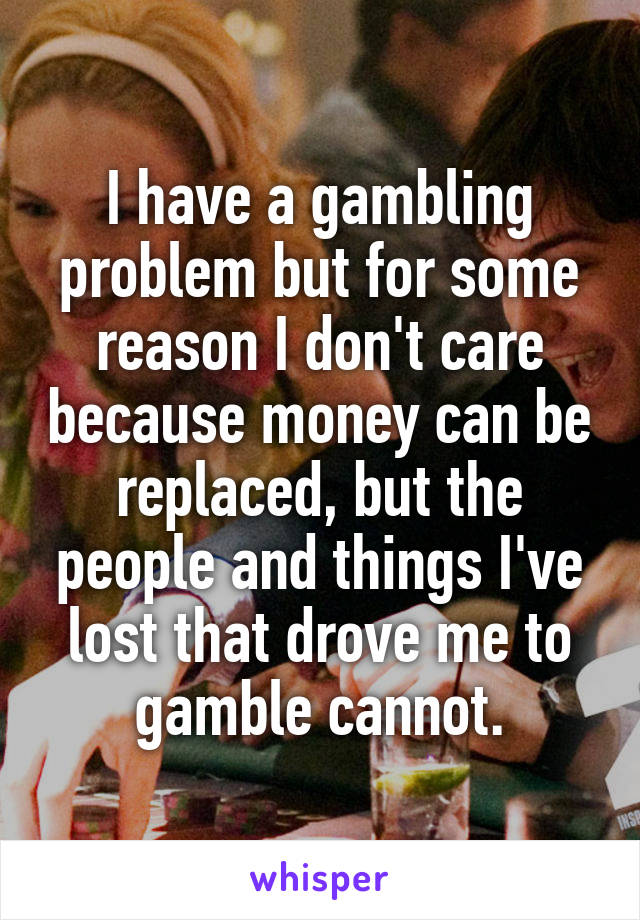 I have a gambling problem but for some reason I don't care because money can be replaced, but the people and things I've lost that drove me to gamble cannot.