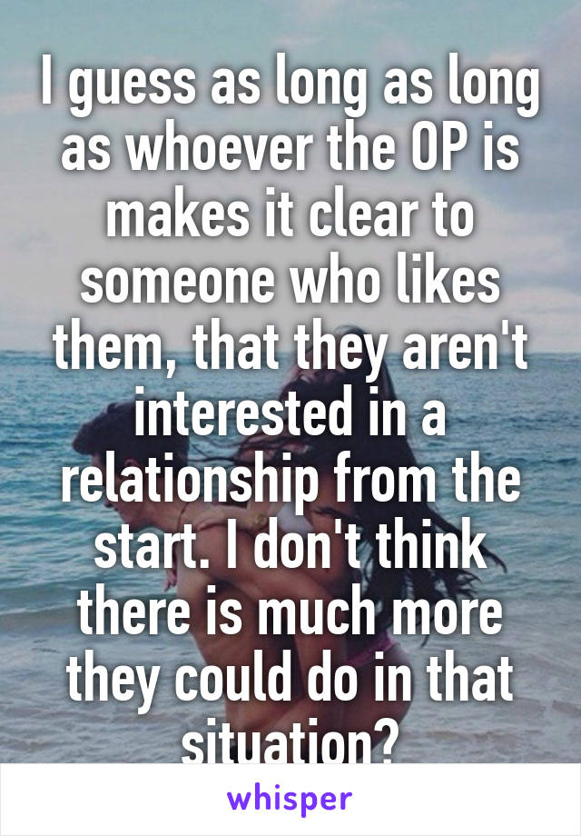 I guess as long as long as whoever the OP is makes it clear to someone who likes them, that they aren't interested in a relationship from the start. I don't think there is much more they could do in that situation?