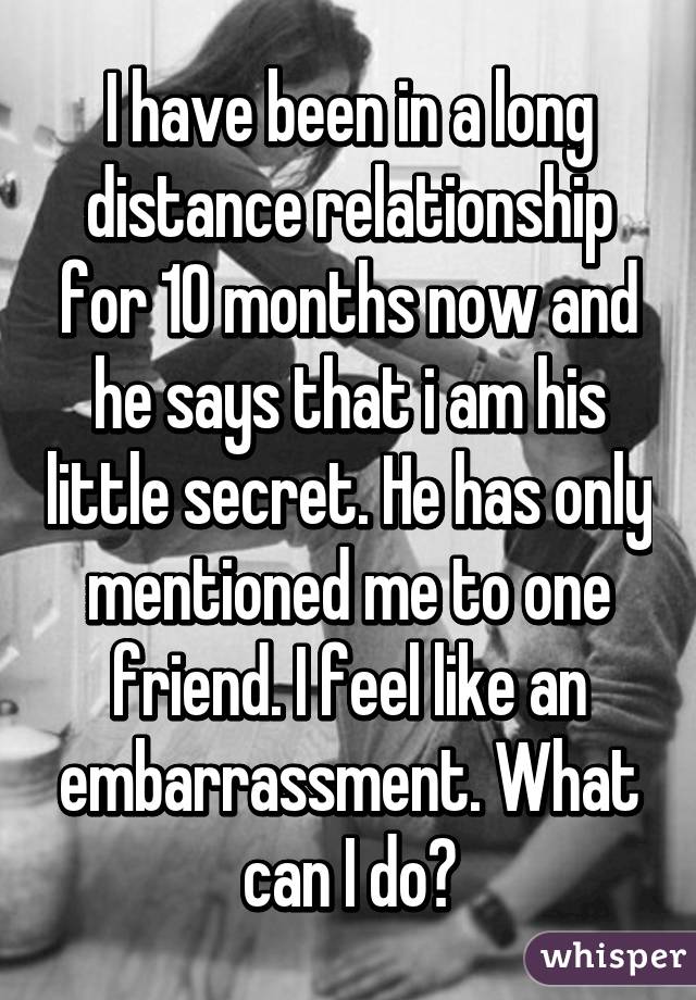 I have been in a long distance relationship for 10 months now and he says that i am his little secret. He has only mentioned me to one friend. I feel like an embarrassment. What can I do?