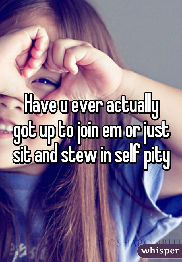 Have u ever actually got up to join em or just sit and stew in self pity