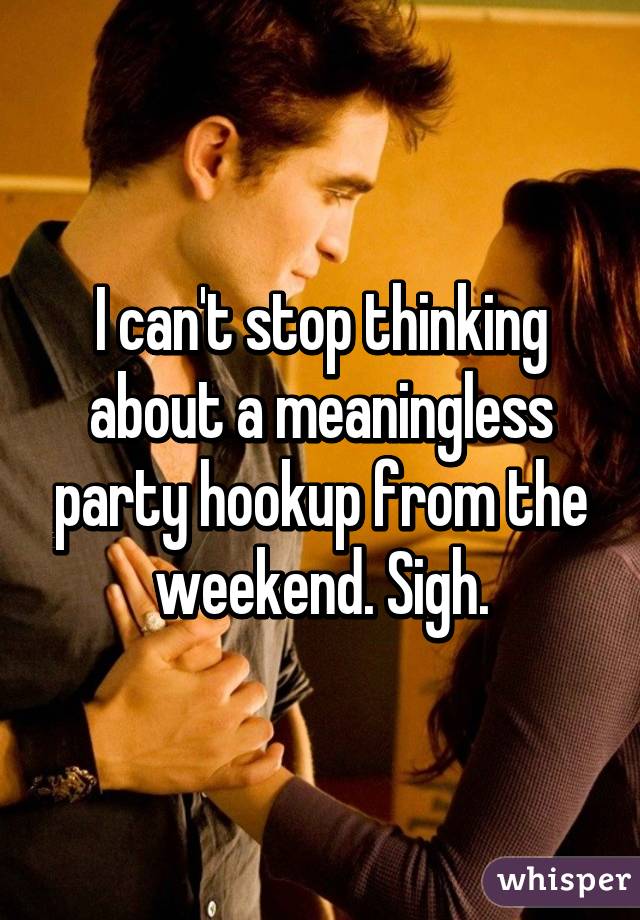 I can't stop thinking about a meaningless party hookup from the weekend. Sigh.