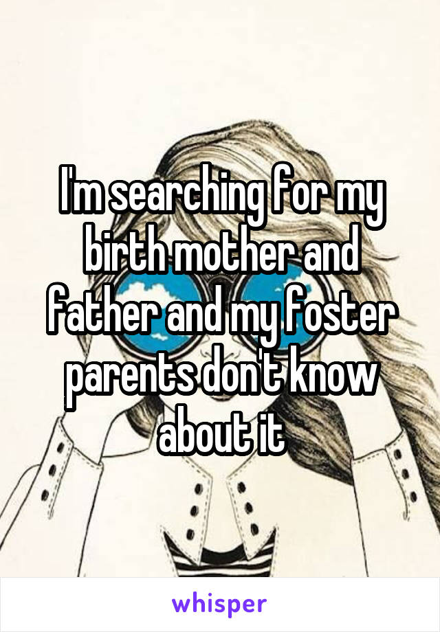I'm searching for my birth mother and father and my foster parents don't know about it