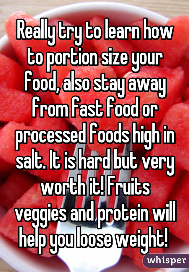 Really try to learn how to portion size your food, also stay away from fast food or processed foods high in salt. It is hard but very worth it! Fruits veggies and protein will help you loose weight! 