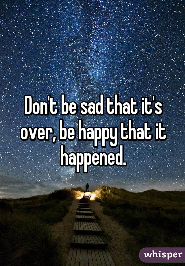 Don't be sad that it's over, be happy that it happened.
