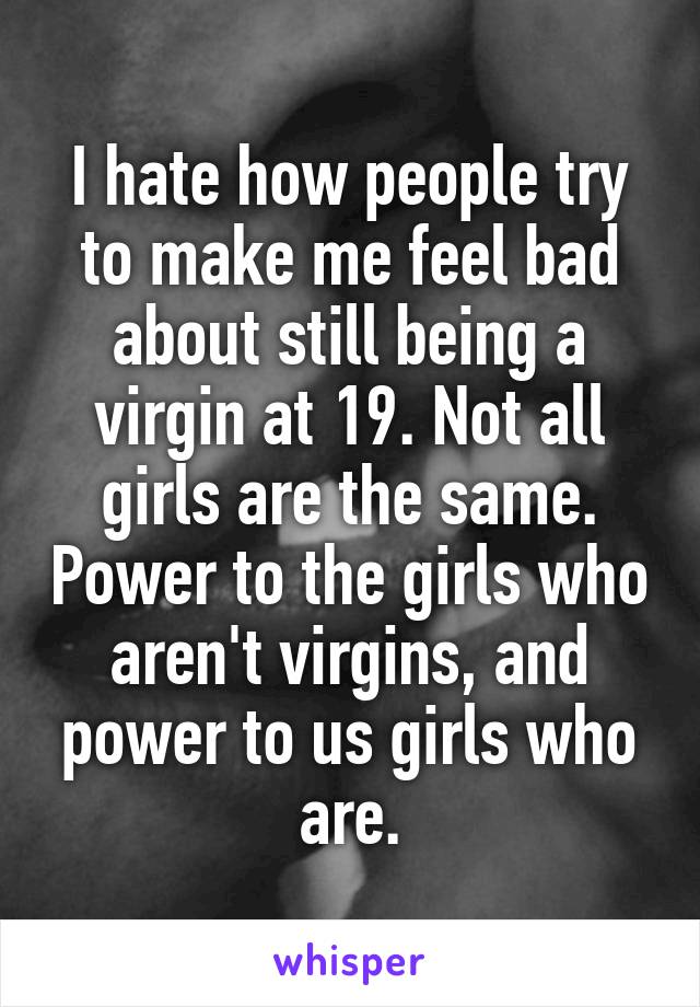 I hate how people try to make me feel bad about still being a virgin at 19. Not all girls are the same. Power to the girls who aren't virgins, and power to us girls who are.