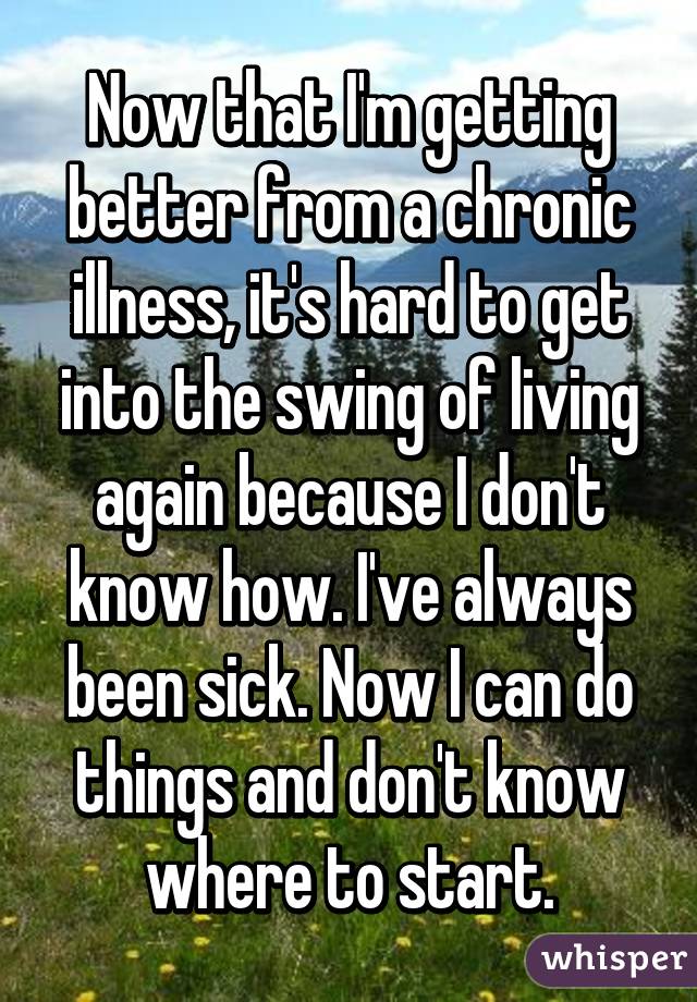 Now that I'm getting better from a chronic illness, it's hard to get into the swing of living again because I don't know how. I've always been sick. Now I can do things and don't know where to start.