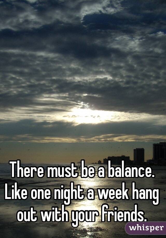 There must be a balance. Like one night a week hang out with your friends.