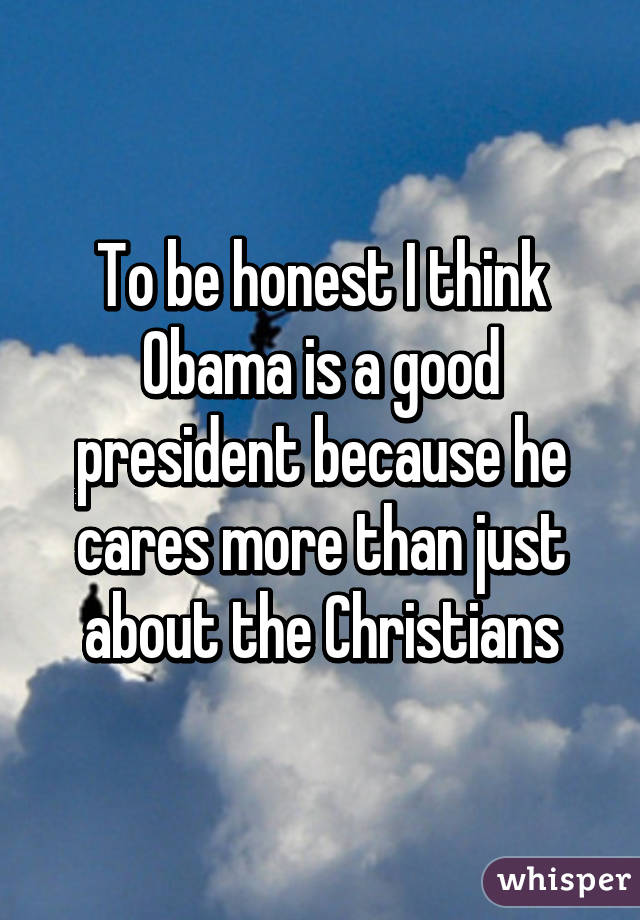 To be honest I think Obama is a good president because he cares more than just about the Christians