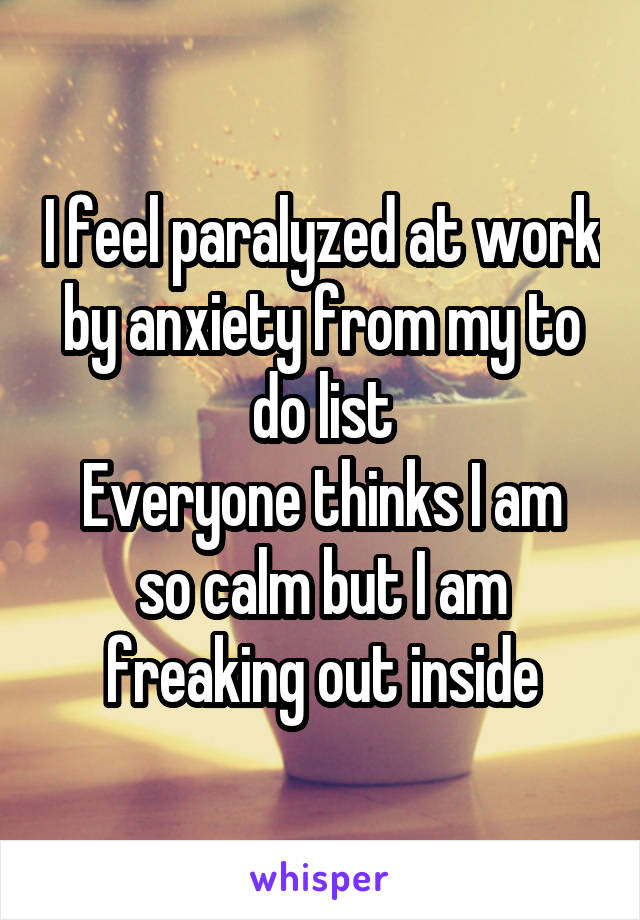 I feel paralyzed at work by anxiety from my to do list
Everyone thinks I am so calm but I am freaking out inside