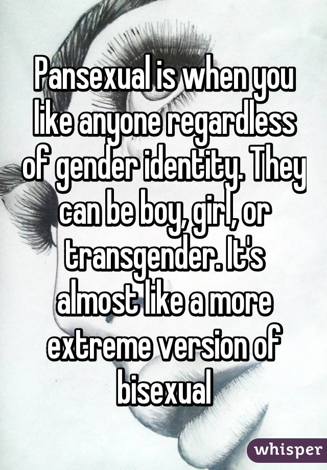 Pansexual is when you like anyone regardless of gender identity. They can be boy, girl, or transgender. It's almost like a more extreme version of bisexual