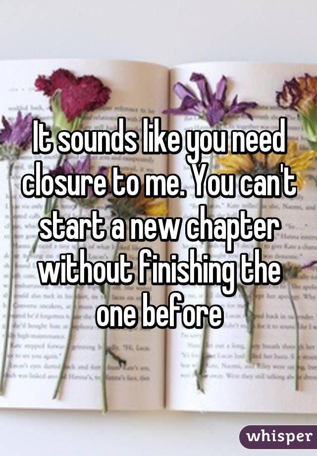 It sounds like you need closure to me. You can't start a new chapter without finishing the one before