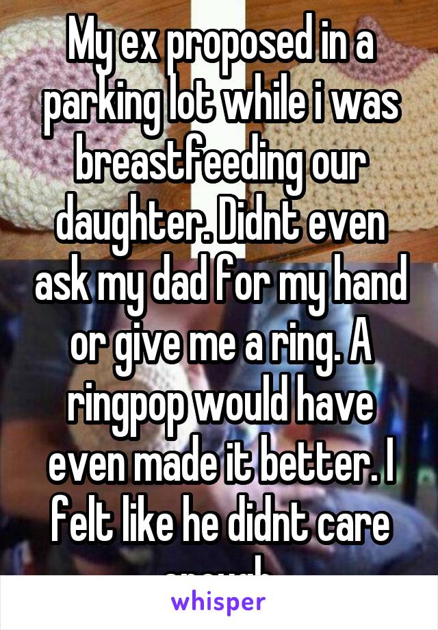 My ex proposed in a parking lot while i was breastfeeding our daughter. Didnt even ask my dad for my hand or give me a ring. A ringpop would have even made it better. I felt like he didnt care enough.