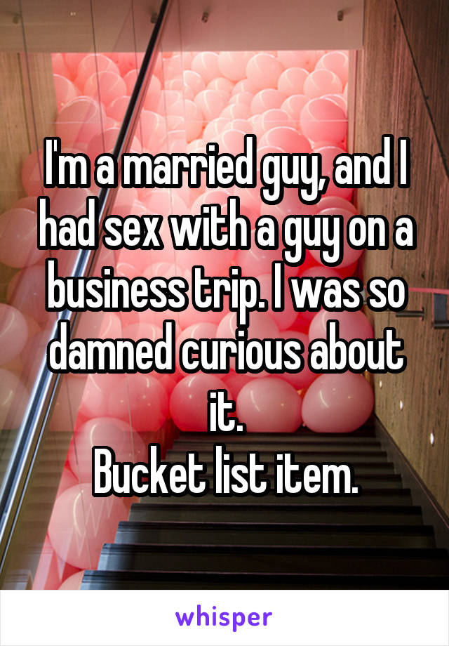 I'm a married guy, and I had sex with a guy on a business trip. I was so damned curious about it.
Bucket list item.